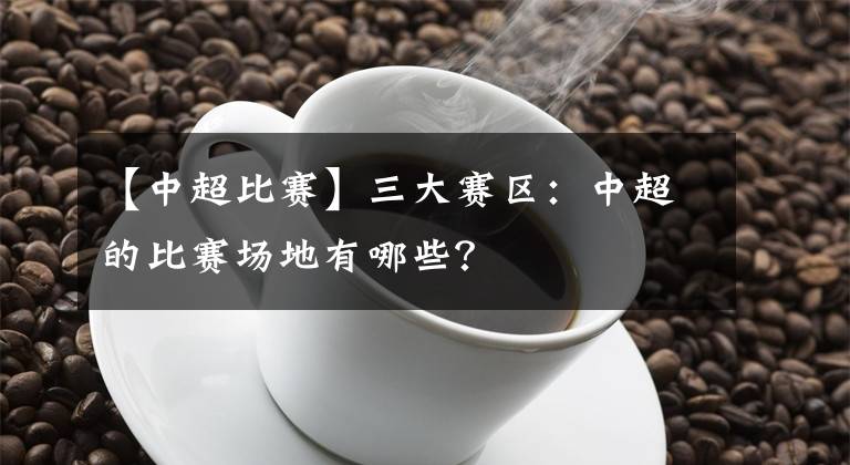 【中超比賽】三大賽區(qū)：中超的比賽場(chǎng)地有哪些？