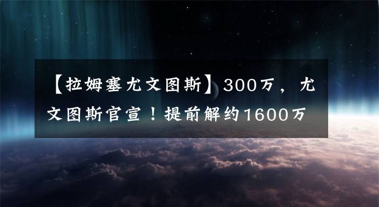 【拉姆塞尤文圖斯】300萬，尤文圖斯官宣！提前解約1600萬巨星，賠300萬換800萬工資