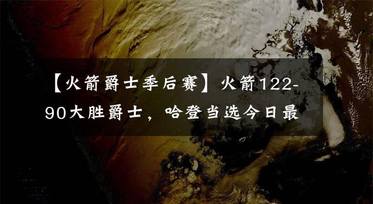 【火箭爵士季后賽】火箭122-90大勝爵士，哈登當(dāng)選今日最佳，庫(kù)里成季后賽新三分王