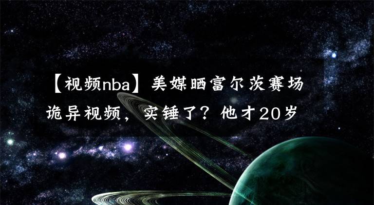 【視頻nba】美媒曬富爾茨賽場詭異視頻，實錘了？他才20歲，最慘狀元或誕生