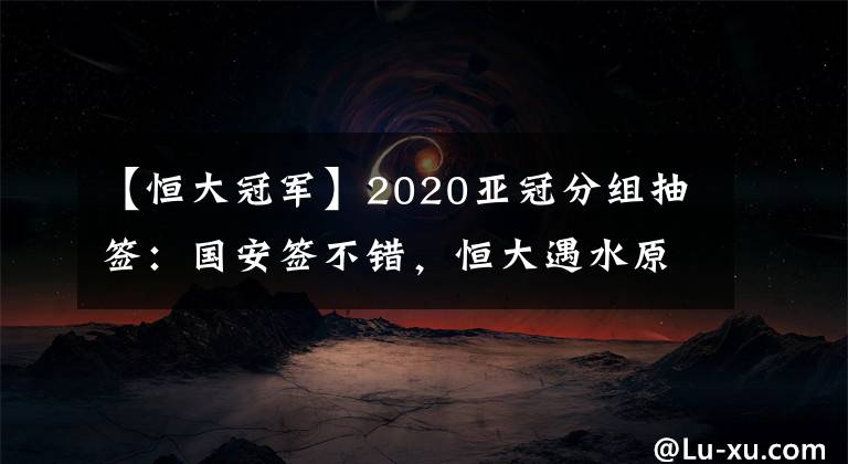 【恒大冠軍】2020亞冠分組抽簽：國安簽不錯(cuò)，恒大遇水原，申花碰蔚山，上港可能與日韓澳冠軍同組