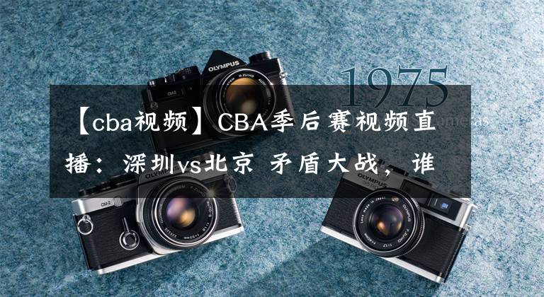 【cba視頻】CBA季后賽視頻直播：深圳vs北京 矛盾大戰(zhàn)，誰將晉級會師廣東隊？