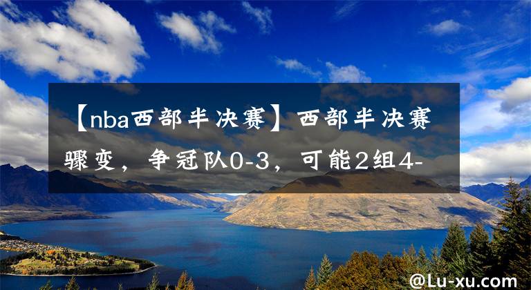 【nba西部半決賽】西部半決賽驟變，爭冠隊0-3，可能2組4-0！東部或2組4-1，籃網(wǎng)穩(wěn)