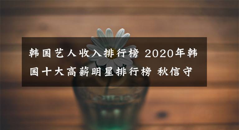 韓國藝人收入排行榜 2020年韓國十大高薪明星排行榜 秋信守年薪到底多少錢？