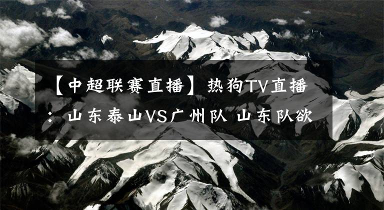 【中超聯(lián)賽直播】熱狗TV直播：山東泰山VS廣州隊 山東隊欲奪榜首，廣州隊沖首勝！