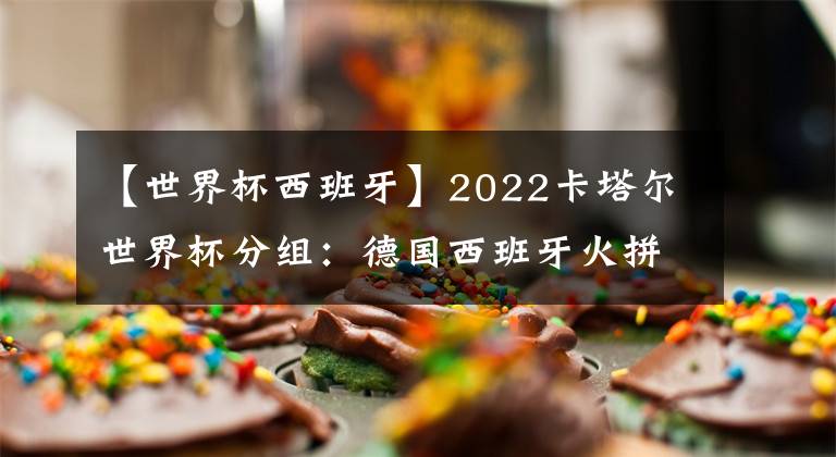 【世界杯西班牙】2022卡塔爾世界杯分組：德國西班牙火拼 阿根廷遇波蘭 小組分析及比賽日程