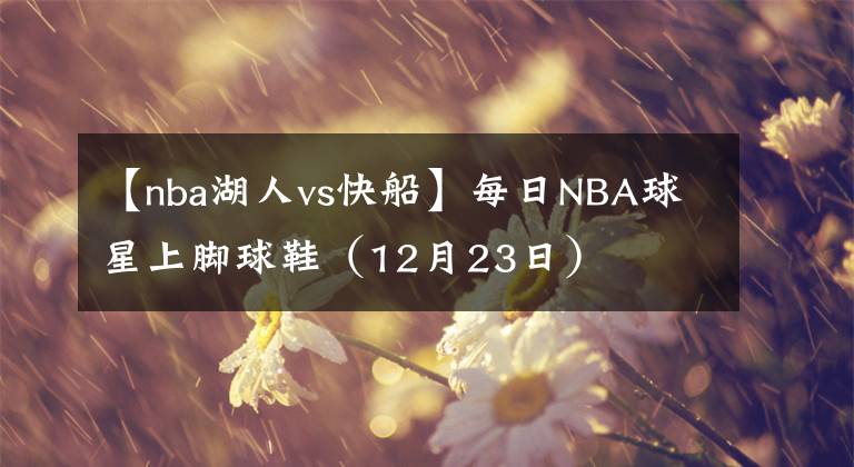 【nba湖人vs快船】每日NBA球星上腳球鞋（12月23日）