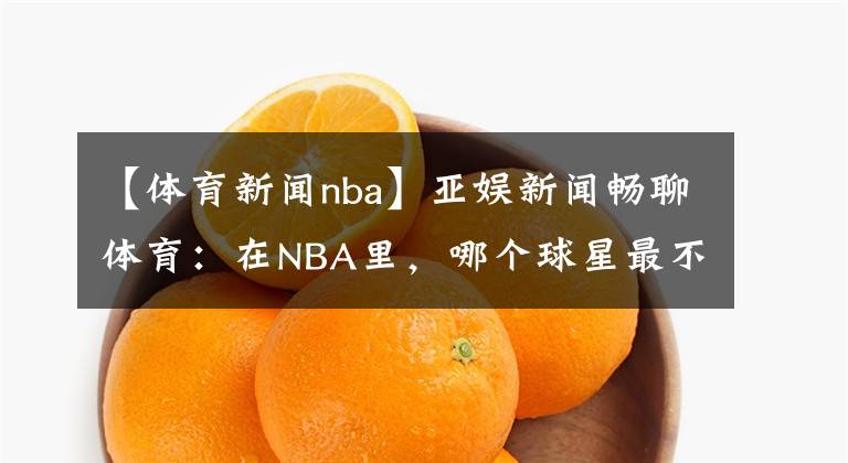 【體育新聞nba】亞娛新聞暢聊體育：在NBA里，哪個(gè)球星最不招人喜歡呢？