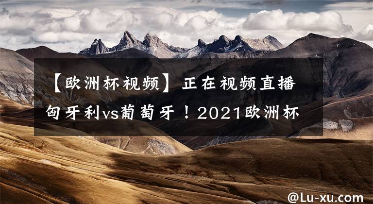 【歐洲杯視頻】正在視頻直播匈牙利vs葡萄牙！2021歐洲杯直播去哪兒看？