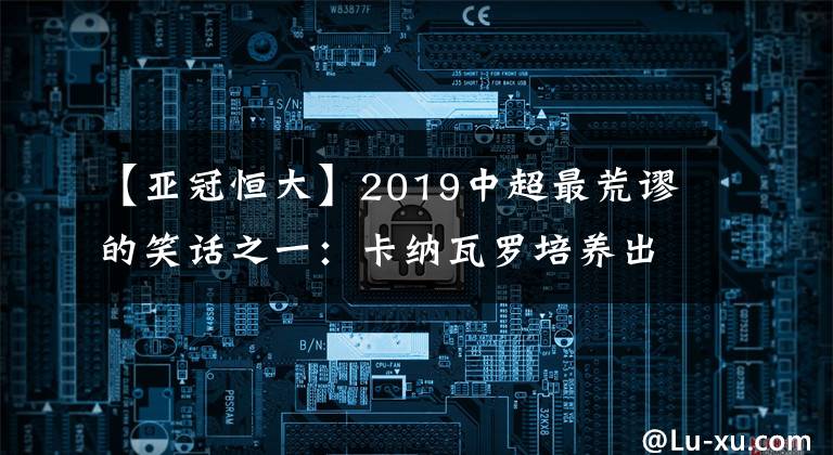 【亞冠恒大】2019中超最荒謬的笑話之一：卡納瓦羅培養(yǎng)出了許多年輕球員