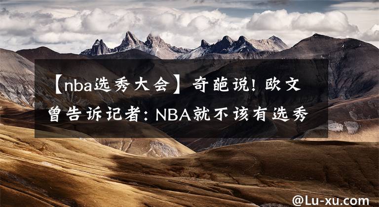 【nba選秀大會】奇葩說! 歐文曾告訴記者: NBA就不該有選秀大會 球員不是老板的資產(chǎn)