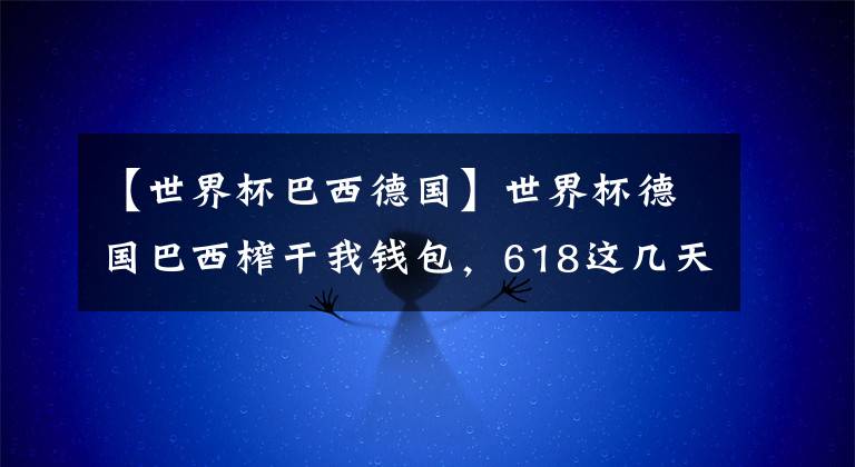 【世界杯巴西德國】世界杯德國巴西榨干我錢包，618這幾天，我不許你們瞎買