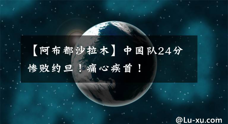 【阿布都沙拉木】中國隊(duì)24分慘敗約旦！痛心疾首！