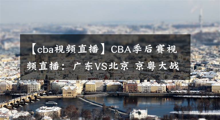 【cba視頻直播】CBA季后賽視頻直播：廣東VS北京 京粵大戰(zhàn)強強對決，誰將晉級四強？