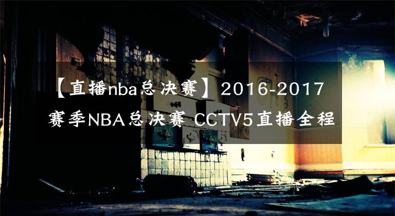 【直播nba總決賽】2016-2017賽季NBA總決賽 CCTV5直播全程