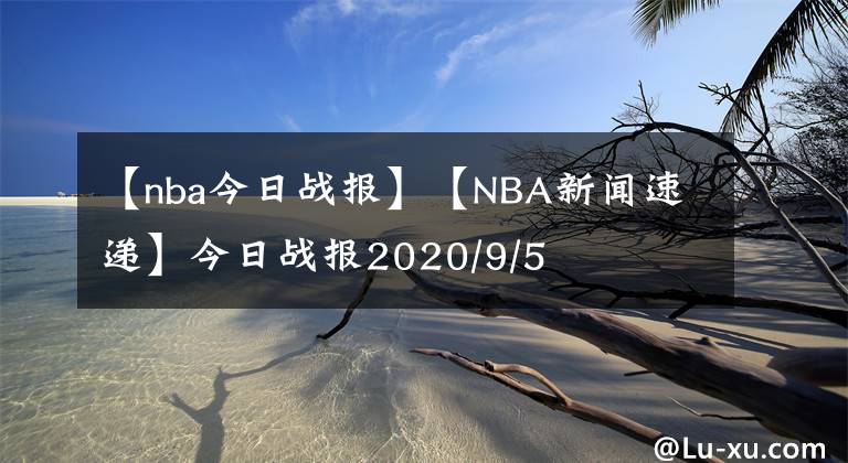 【nba今日戰(zhàn)報】【NBA新聞速遞】今日戰(zhàn)報2020/9/5