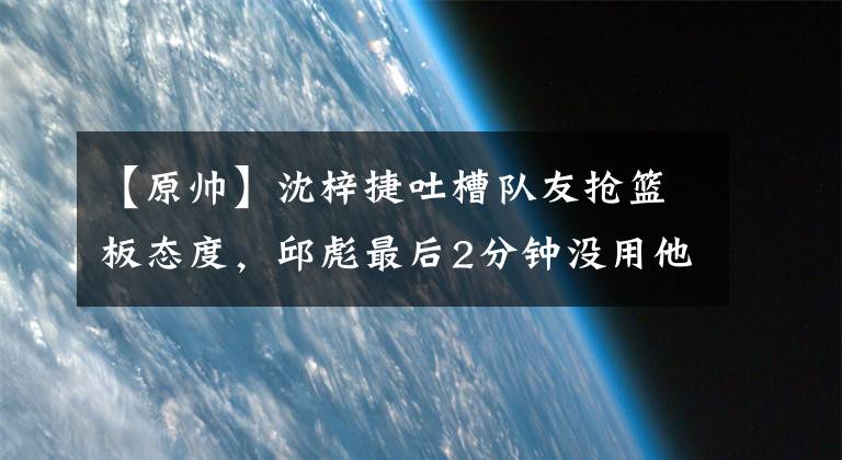 【原帥】沈梓捷吐槽隊友搶籃板態(tài)度，邱彪最后2分鐘沒用他，張寧反擊不中仰天遺憾