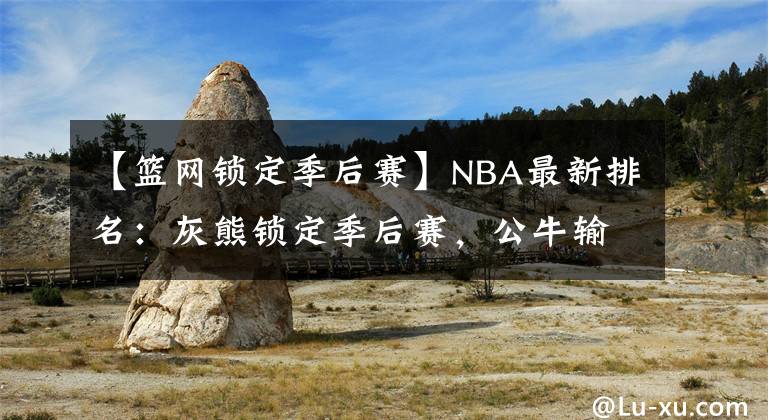 【籃網(wǎng)鎖定季后賽】NBA最新排名：灰熊鎖定季后賽，公牛輸球湖人第十！籃網(wǎng)笑麻了？