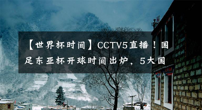 【世界杯時間】CCTV5直播！國足東亞杯開球時間出爐，5大國腳領銜，沖擊12年首冠