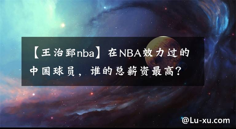 【王治郅nba】在NBA效力過的中國(guó)球員，誰的總薪資最高？他們分別賺到了多少？