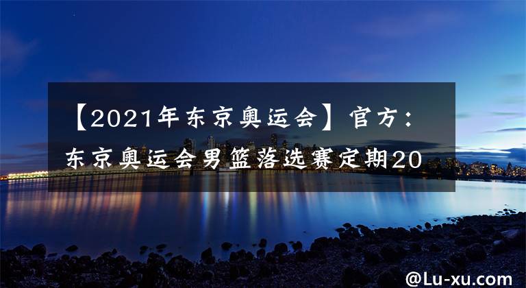 【2021年?yáng)|京奧運(yùn)會(huì)】官方：東京奧運(yùn)會(huì)男籃落選賽定期2021年6月29日至7月4日