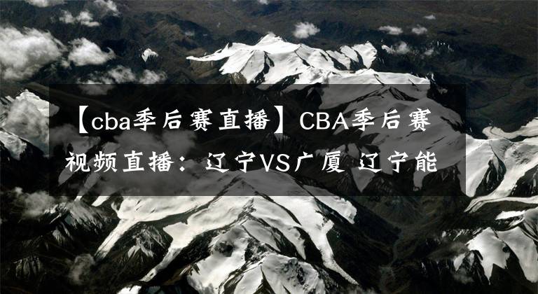 【cba季后賽直播】CBA季后賽視頻直播：遼寧VS廣廈 遼寧能否完整復仇晉級？