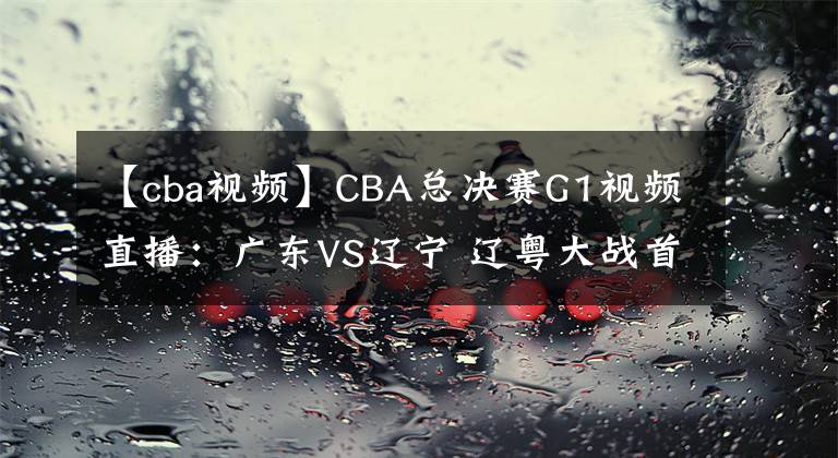 【cba視頻】CBA總決賽G1視頻直播：廣東VS遼寧 遼粵大戰(zhàn)首輪，誰將先下一城？