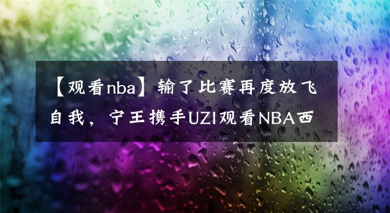 【觀看nba】輸了比賽再度放飛自我，寧王攜手UZI觀看NBA西決現(xiàn)場！