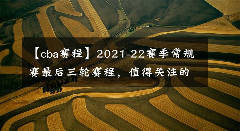 【cba賽程】2021-22賽季常規(guī)賽最后三輪賽程，值得關注的比賽有三場