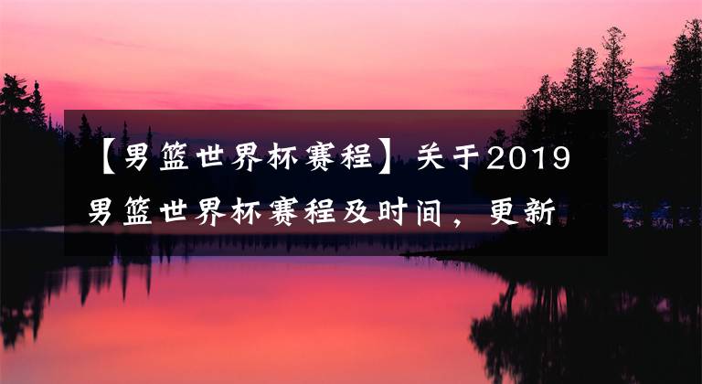 【男籃世界杯賽程】關(guān)于2019男籃世界杯賽程及時(shí)間，更新不易求點(diǎn)贊關(guān)注二連哦