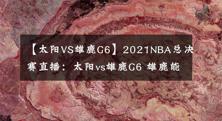 【太陽VS雄鹿G6】2021NBA總決賽直播：太陽vs雄鹿G6 雄鹿能否捧杯問鼎？