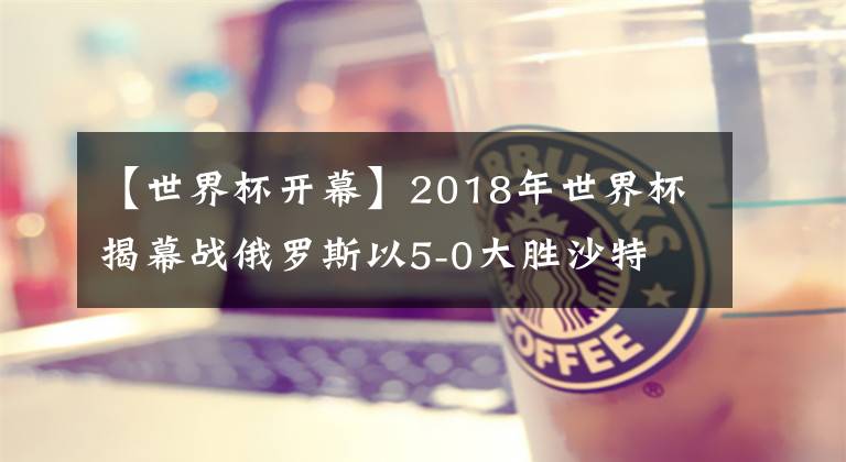 【世界杯開幕】2018年世界杯揭幕戰(zhàn)俄羅斯以5-0大勝沙特