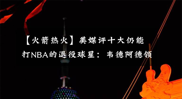 【火箭熱火】美媒評十大仍能打NBA的退役球星：韋德阿德領(lǐng)銜，雷阿倫書豪在列