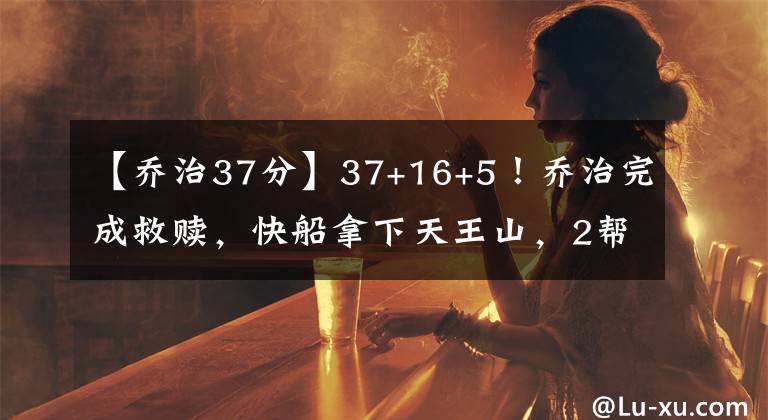 【喬治37分】37+16+5！喬治完成救贖，快船拿下天王山，2幫手47分填補小卡空缺