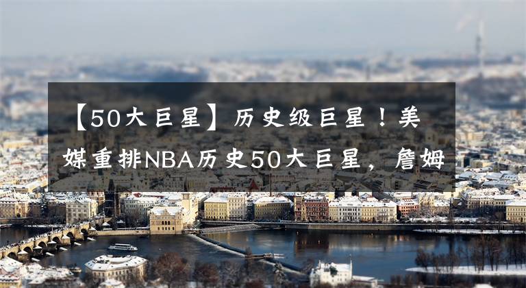 【50大巨星】歷史級(jí)巨星！美媒重排NBA歷史50大巨星，詹姆斯坐二望一，現(xiàn)役5人入選，一人成最大驚喜