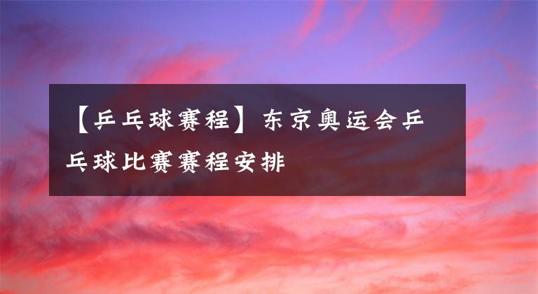 【乒乓球賽程】東京奧運會乒乓球比賽賽程安排