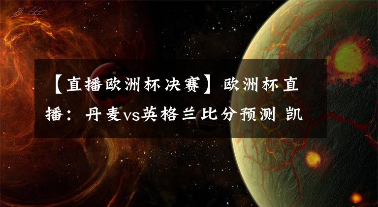 【直播歐洲杯決賽】歐洲杯直播：丹麥vs英格蘭比分預(yù)測 凱恩劍指里程碑+晉級決賽！