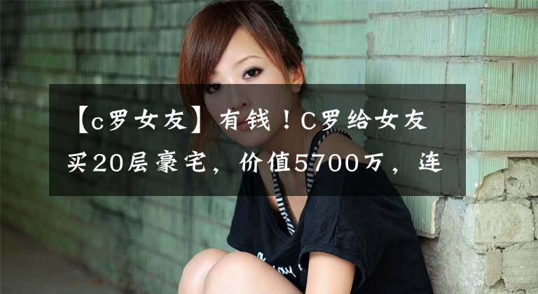 【c羅女友】有錢！C羅給女友買20層豪宅，價值5700萬，連床都是特制的