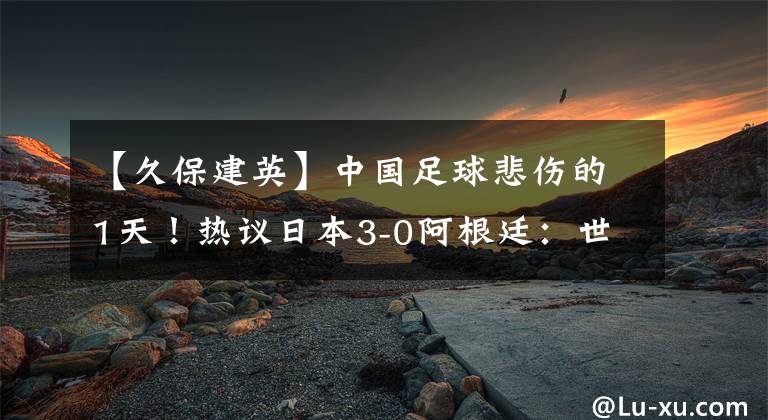 【久保建英】中國足球悲傷的1天！熱議日本3-0阿根廷：世界杯奪冠也不足為奇