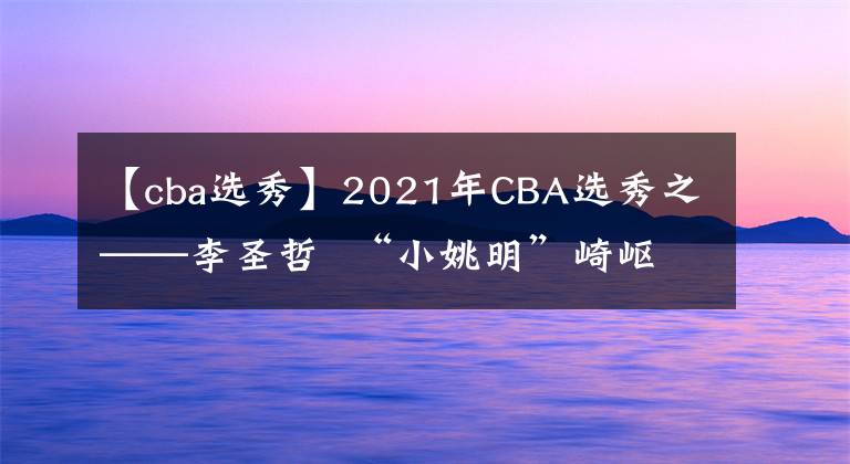 【cba選秀】2021年CBA選秀之——李圣哲  “小姚明”崎嶇的籃球生涯