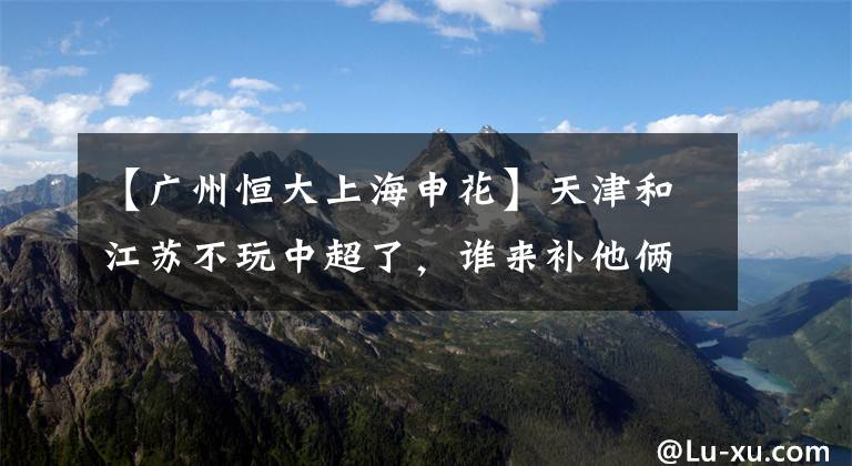 【廣州恒大上海申花】天津和江蘇不玩中超了，誰來補(bǔ)他倆的缺？足協(xié)的做法令人嘆服