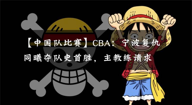 【中國(guó)隊(duì)比賽】CBA：寧波復(fù)仇同曦奪隊(duì)史首勝，主教練請(qǐng)求暫停不布置戰(zhàn)術(shù)