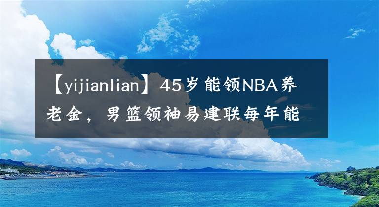 【yijianlian】45歲能領(lǐng)NBA養(yǎng)老金，男籃領(lǐng)袖易建聯(lián)每年能拿多少？數(shù)字驚人