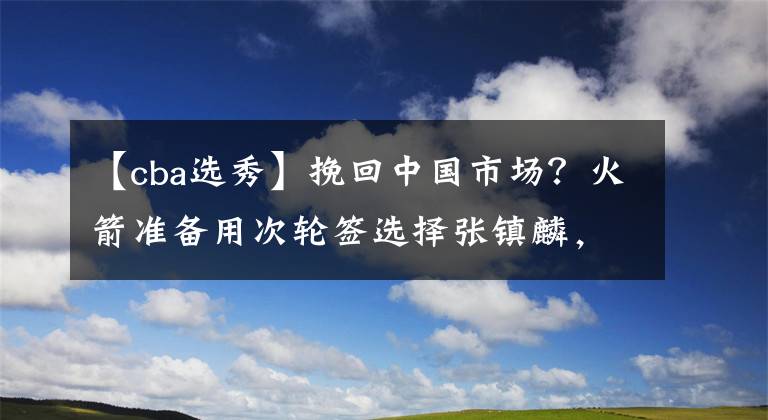 【cba選秀】挽回中國市場？火箭準備用次輪簽選擇張鎮(zhèn)麟，有意復刻姚明時代