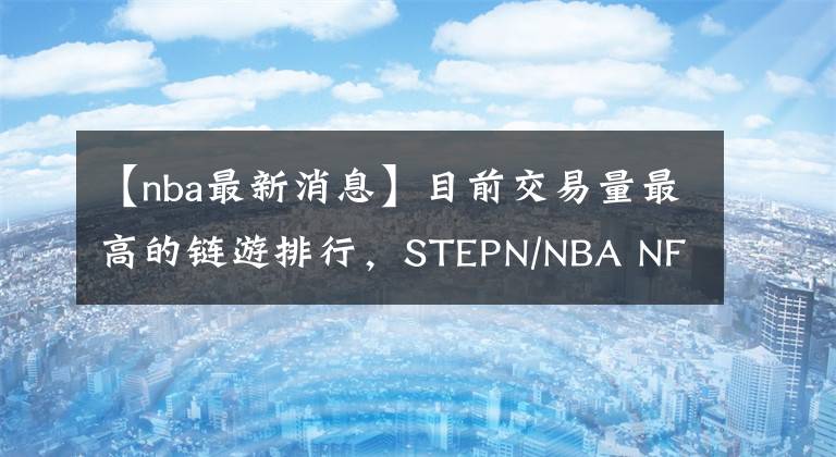 【nba最新消息】目前交易量最高的鏈游排行，STEPN/NBA NFT/BAYC土地等最新消息！