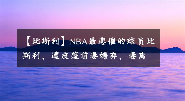 【比斯利】NBA最悲催的球員比斯利，遭皮蓬前妻嫌棄，妻離子散，78天出獄了