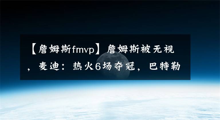 【詹姆斯fmvp】詹姆斯被無視，麥迪：熱火6場奪冠，巴特勒FMVP。詹眉答應？