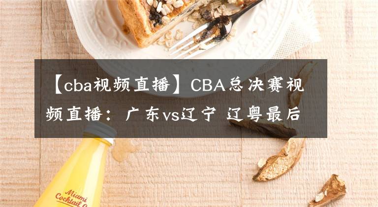 【cba視頻直播】CBA總決賽視頻直播：廣東vs遼寧 遼粵最后一戰(zhàn)，誰能問鼎總冠軍？