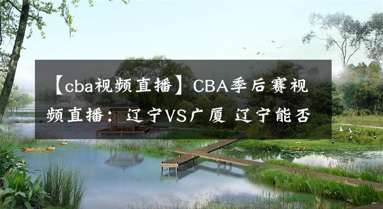 【cba視頻直播】CBA季后賽視頻直播：遼寧VS廣廈 遼寧能否完整復(fù)仇晉級？