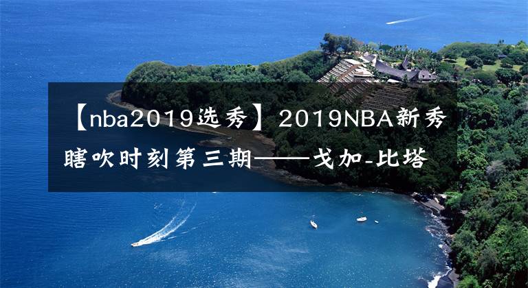 【nba2019選秀】2019NBA新秀瞎吹時(shí)刻第三期——戈加-比塔澤